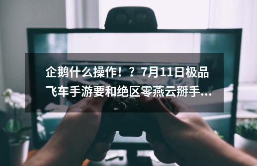 企鹅什么操作！？7月11日极品飞车手游要和绝区零燕云掰手腕-第1张-游戏资讯-龙启科技