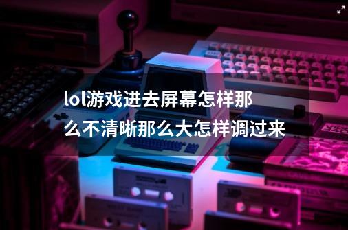 lol游戏进去屏幕怎样那么不清晰那么大怎样调过来-第1张-游戏资讯-龙启科技