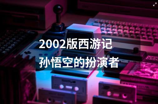 2002版西游记孙悟空的扮演者-第1张-游戏资讯-龙启科技