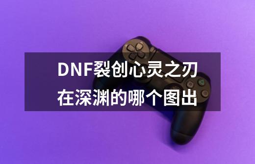 DNF裂创心灵之刃在深渊的哪个图出-第1张-游戏资讯-龙启科技