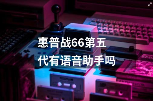 惠普战66第五代有语音助手吗-第1张-游戏资讯-龙启科技