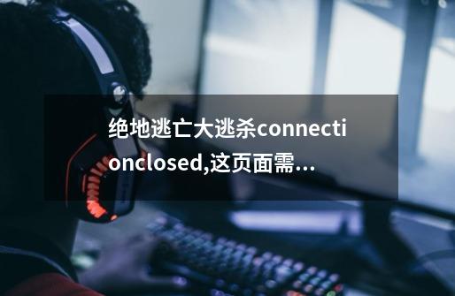 绝地逃亡大逃杀connectionclosed,这页面需要等一点时间才能进游戏，我朋友的都直接进这是怎么回事求大神-第1张-游戏资讯-龙启科技