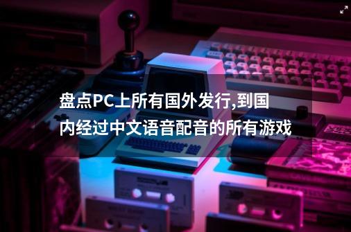 盘点PC上所有国外发行,到国内经过中文语音配音的所有游戏-第1张-游戏资讯-龙启科技