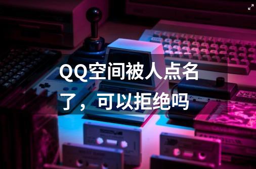 QQ空间被人点名了，可以拒绝吗-第1张-游戏资讯-龙启科技