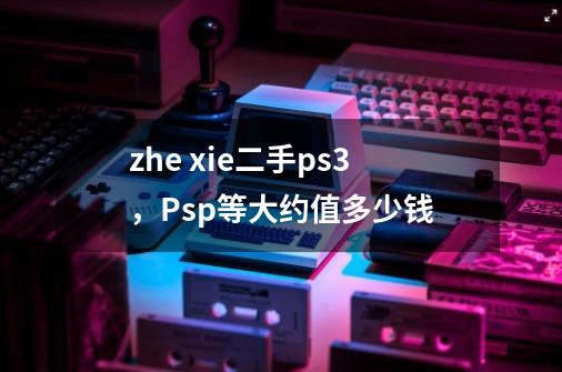 zhe xie二手ps3，Psp等大约值多少钱-第1张-游戏资讯-龙启科技