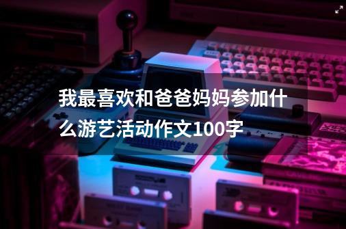 我最喜欢和爸爸妈妈参加什么游艺活动作文100字-第1张-游戏资讯-龙启科技