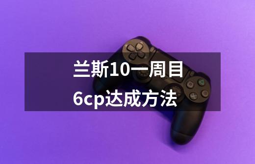 兰斯10一周目6cp达成方法-第1张-游戏资讯-龙启科技