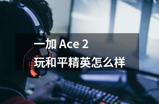 一加 Ace 2玩和平精英怎么样-第1张-游戏资讯-龙启科技