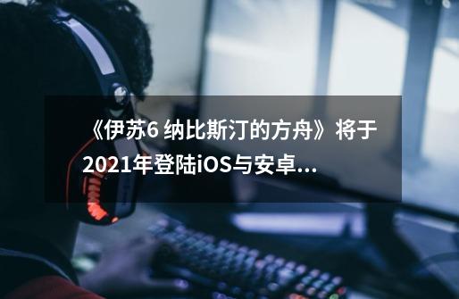 《伊苏6 纳比斯汀的方舟》将于2021年登陆iOS与安卓平台-第1张-游戏资讯-龙启科技