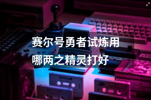 赛尔号勇者试炼用哪两之精灵打好-第1张-游戏资讯-龙启科技