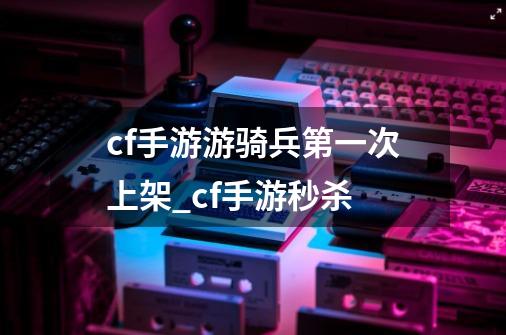 cf手游游骑兵第一次上架_cf手游秒杀-第1张-游戏资讯-龙启科技