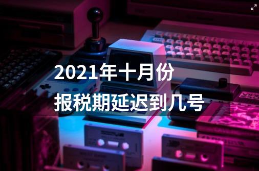 2021年十月份报税期延迟到几号-第1张-游戏资讯-龙启科技