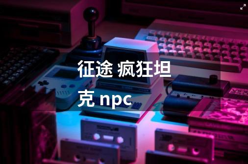 征途 疯狂坦克 npc-第1张-游戏资讯-龙启科技