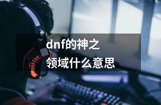 dnf的神之领域什么意思-第1张-游戏资讯-龙启科技