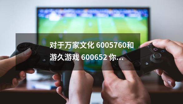 对于万家文化 6005760和游久游戏 600652 你们怎么看-第1张-游戏资讯-龙启科技