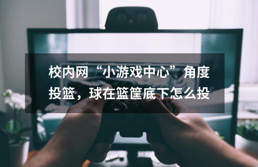 校内网“小游戏中心”角度投篮，球在篮筐底下怎么投-第1张-游戏资讯-龙启科技