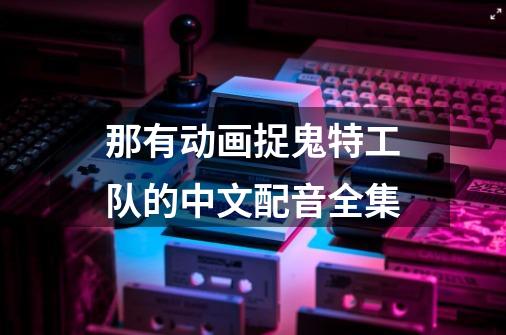 那有动画捉鬼特工队的中文配音全集-第1张-游戏资讯-龙启科技