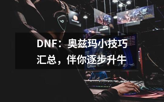 DNF：奥兹玛小技巧汇总，伴你逐步升牛-第1张-游戏资讯-龙启科技