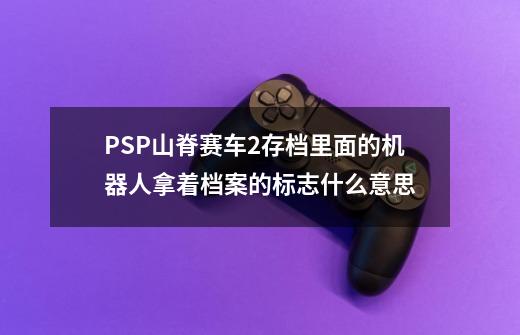 PSP山脊赛车2存档里面的机器人拿着档案的标志什么意思-第1张-游戏资讯-龙启科技