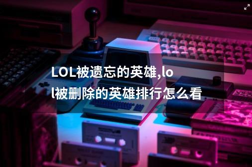 LOL被遗忘的英雄,lol被删除的英雄排行怎么看-第1张-游戏资讯-龙启科技