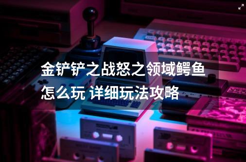 金铲铲之战怒之领域鳄鱼怎么玩 详细玩法攻略-第1张-游戏资讯-龙启科技