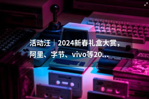 活动汪｜2024新春礼盒大赏，阿里、字节、vivo等20+大厂抢先看！-第1张-游戏资讯-龙启科技