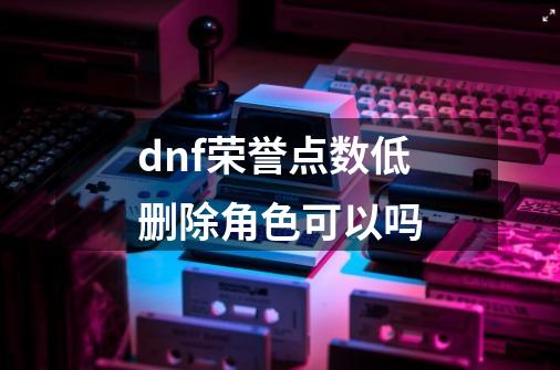 dnf荣誉点数低删除角色可以吗-第1张-游戏资讯-龙启科技