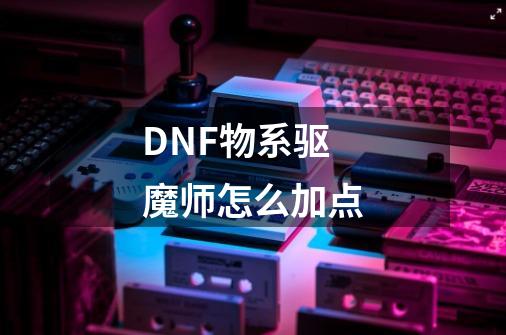 DNF物系驱魔师怎么加点-第1张-游戏资讯-龙启科技