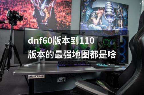 dnf60版本到110版本的最强地图都是啥-第1张-游戏资讯-龙启科技