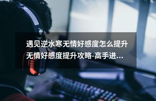 遇见逆水寒无情好感度怎么提升 无情好感度提升攻略-高手进阶-安族网-第1张-游戏资讯-龙启科技