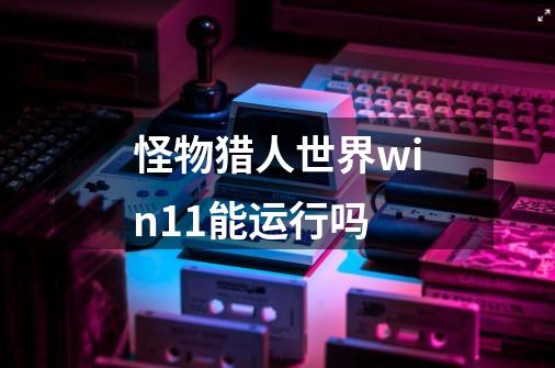 怪物猎人世界win11能运行吗-第1张-游戏资讯-龙启科技