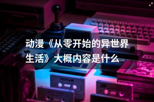 动漫《从零开始的异世界生活》大概内容是什么-第1张-游戏资讯-龙启科技