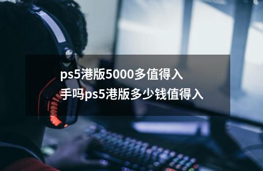 ps5港版5000多值得入手吗ps5港版多少钱值得入-第1张-游戏资讯-龙启科技