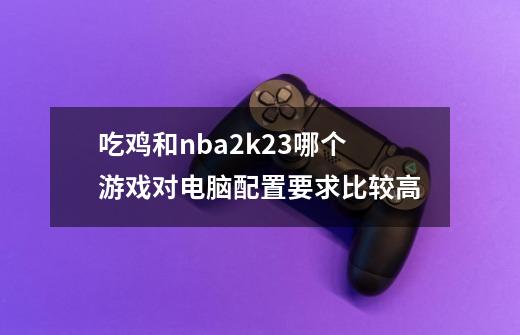 吃鸡和nba2k23哪个游戏对电脑配置要求比较高-第1张-游戏资讯-龙启科技