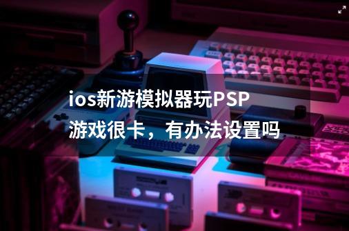 ios新游模拟器玩PSP游戏很卡，有办法设置吗-第1张-游戏资讯-龙启科技