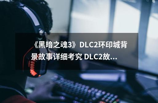 《黑暗之魂3》DLC2环印城背景故事详细考究 DLC2故事整理分享-第1张-游戏资讯-龙启科技