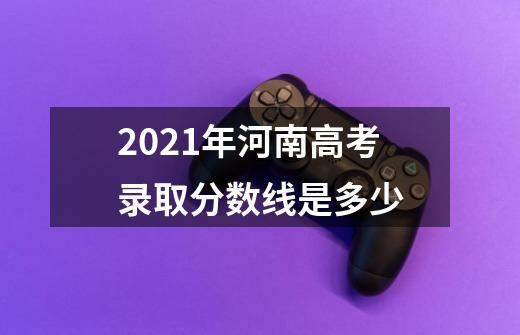 2021年河南高考录取分数线是多少-第1张-游戏资讯-龙启科技