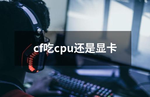 cf吃cpu还是显卡-第1张-游戏资讯-龙启科技