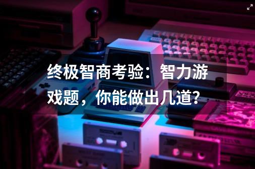 终极智商考验：智力游戏题，你能做出几道？-第1张-游戏资讯-龙启科技