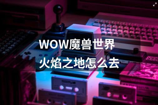 WOW魔兽世界火焰之地怎么去-第1张-游戏资讯-龙启科技