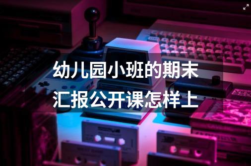 幼儿园小班的期末汇报公开课怎样上-第1张-游戏资讯-龙启科技