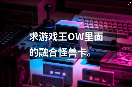 求游戏王OW里面的融合怪兽卡。-第1张-游戏资讯-龙启科技