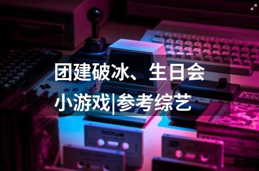 团建破冰、生日会小游戏|参考综艺-第1张-游戏资讯-龙启科技