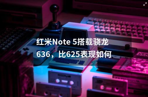 红米Note 5搭载骁龙636，比625表现如何-第1张-游戏资讯-龙启科技