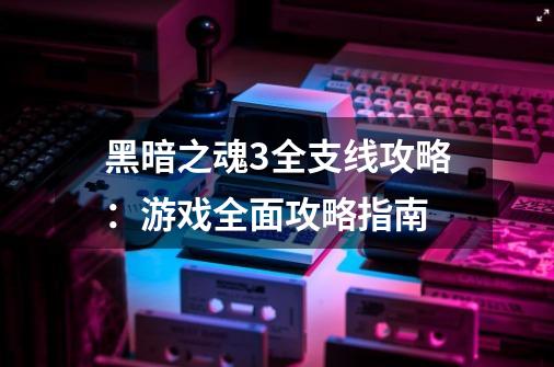 黑暗之魂3全支线攻略：游戏全面攻略指南-第1张-游戏资讯-龙启科技