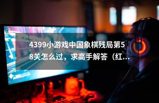 4399小游戏中国象棋残局第58关怎么过，求高手解答.（红棋先走，要让红棋胜）-第1张-游戏资讯-龙启科技