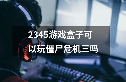 2345游戏盒子可以玩僵尸危机三吗-第1张-游戏资讯-龙启科技