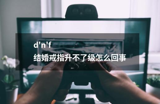 d'n'f结婚戒指升不了级怎么回事-第1张-游戏资讯-龙启科技