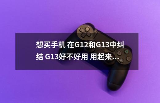 想买手机 在G12和G13中纠结 G13好不好用 用起来流畅吗 玩赛车游戏怎样-第1张-游戏资讯-龙启科技