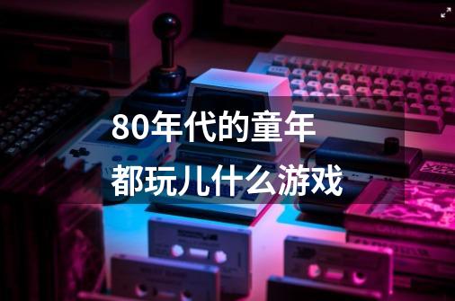 80年代的童年都玩儿什么游戏-第1张-游戏资讯-龙启科技